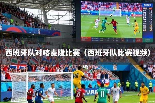 西班牙队对喀麦隆比赛（西班牙队比赛视频）