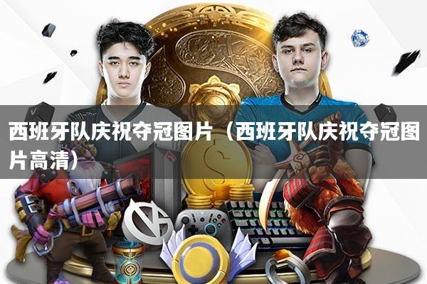 西班牙队庆祝夺冠图片（西班牙队庆祝夺冠图片高清）