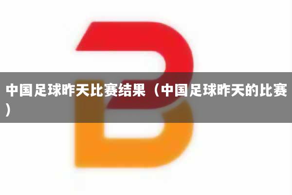 中国足球昨天比赛结果（中国足球昨天的比赛）