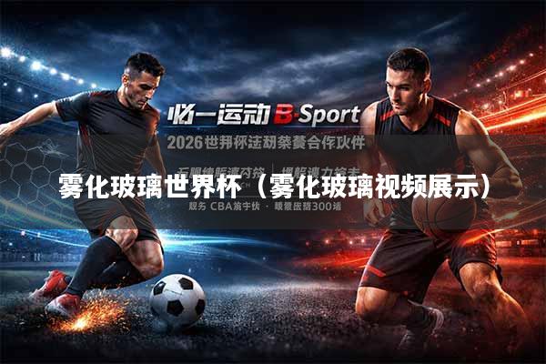 雾化玻璃世界杯（雾化玻璃视频展示）