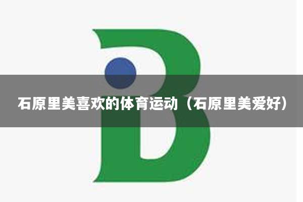 石原里美喜欢的体育运动（石原里美爱好）