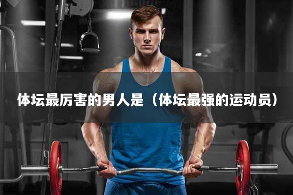 体坛最厉害的男人是（体坛最强的运动员）