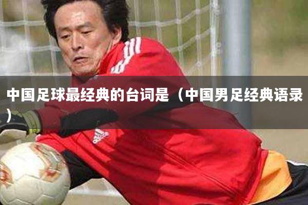 中国足球最经典的台词是（中国男足经典语录）