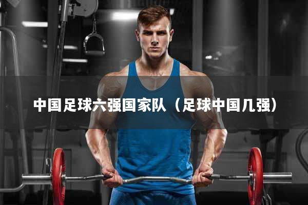 中国足球六强国家队（足球中国几强）