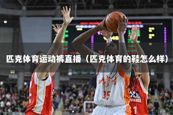 匹克体育运动裤直播（匹克体育的鞋怎么样）