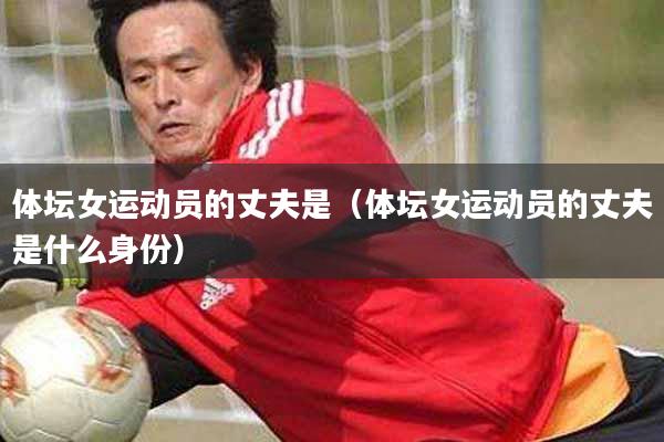 体坛女运动员的丈夫是（体坛女运动员的丈夫是什么身份）