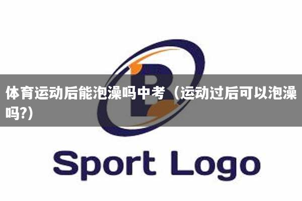 体育运动后能泡澡吗中考（运动过后可以泡澡吗?）
